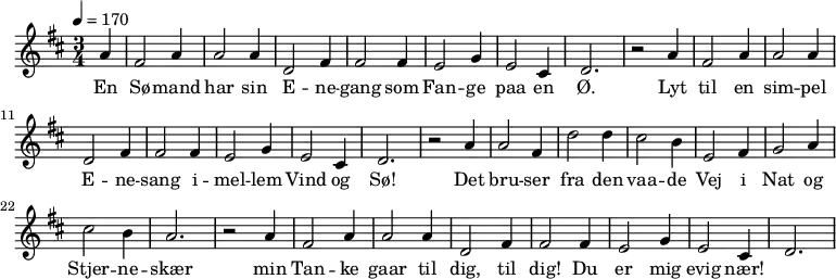{
{
\numericTimeSignature \time 3/4 \key d \major \partial 4 \tempo 4 = 170
a'4 | fis'2 a'4 | a'2 a'4 | d'2 fis'4 | fis'2 fis'4 | e'2 g'4 | e'2 cis'4 | d'2. |
r2 a'4 | fis'2 a'4 | a'2 a'4 | d'2 fis'4 | fis'2 fis'4 | e'2 g'4 | e'2 cis'4 | d'2. |
r2 a'4 | a'2 fis'4 | d''2 d''4 | cis''2 b'4 | e'2 fis'4 | g'2 a'4 | cis''2 b'4 | a'2. |
r2 a'4 | fis'2 a'4 | a'2 a'4 | d'2 fis'4 | fis'2 fis'4 | e'2 g'4 | e'2 cis'4 | d'2. |
}
\addlyrics {
En | Sø -- mand | har sin | E -- ne -- gang
som | Fan -- ge paa en Ø.
Lyt | til en sim -- pel E -- ne -- sang
i -- | mel -- lem Vind og Sø!
Det | bru -- ser fra den vaa -- de Vej
i | Nat og Stjer -- ne -- skær
min | Tan -- ke gaar til dig, til dig!
Du |er mig evig nær!
}
}