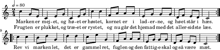 {
<<
\new Staff {
\time 2/4 \tempo 2 = 80
\new Voice = "melodi" {
\repeat volta 2 {
c''4 g'8 e' | c'4 e'8 g' | c'4 e'8 g'8 | c''4 c'' |
f'8 a' a' a' | e' g' g' g' | d' f' e' d' | c'2
}
\repeat volta 2 {
c''4 c'' | b'8 d'' g'4 | d'' d'' | c''8 e'' g'4 |
f'8 a' a' a' | e' g' g' g' | d' f' e' d' | c'2
}
}
}
\new Lyrics \lyricsto "melodi" {
Mar -- ken er | mej -- et, og | hø -- et er | høst -- et, |
kor -- net er i | lad -- er -- ne, og | hø -- et står i | hæs. |
Rev vi | mar -- ken let, | det er | gam -- mel ret, |
fugl -- en og den | fat -- tig -- e skal | og -- så vær -- e | mæt.
}
\new Lyrics \lyricsto "melodi" {
Frugt -- en er | pluk -- ket, og | træ -- et er | ryst -- et, |
og nu går det | hjem -- ad med det | al -- ler -- sid -- ste | læs.
}
>>
}