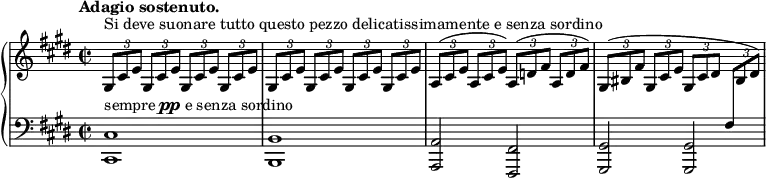 
\unfoldRepeats
\new PianoStaff <<
  \new Staff = "right" \with {
    midiInstrument = "acoustic grand"
  } \relative c'' {
      \key cis \minor
      \time 2/2
      \tempo "Adagio sostenuto."
      \stemNeutral
      \times 2/3 { gis,8[^\markup {Si deve suonare tutto questo pezzo delicatissimamente e senza sordino} cis e] } \repeat percent 3 { \times 2/3 { gis,8[ cis e] } }
      \repeat percent 4 { \times 2/3 { gis,8[ cis e] } }
      \times 2/3 { a,8[^( cis e] } \times 2/3 { a,8[ cis e]) } \times 2/3 { a,8[^( d fis] } \times 2/3 { a,8[ d fis]) }
      \times 2/3 { gis,8[^( bis fis'] } \times 2/3 { gis,8[ cis e] } \times 2/3 { gis,8[ cis dis] } \times 2/3 { \change Staff = "left" fis,8[ \change Staff = "right" bis dis]) }
  }
  \new Staff = "left" \with {
    midiInstrument = "acoustic grand"
  } {
    \clef bass \relative c' {
      \key cis \minor
      \time 2/2
      \tempo "Adagio sostenuto."
      <cis,, cis'>1^\markup { sempre \dynamic pp e senza sordino } \noBreak
      <b b'> \noBreak
      <a a'>2 <fis fis'> \noBreak
      <gis gis'> <gis gis'> \noBreak
    }
  }
>>
\midi {
  \context {
    \Score
    tempoWholesPerMinute = #(ly:make-moment 60 4)
  }
}

