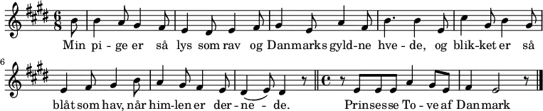 \version "2.10.29"
{ \time 6/8 \key e \major
\partial 8 b'8 |
b'4 a'8 gis'4 fis'8 | e'4 dis'8 e'4 fis'8 | gis'4 e'8 a'4 fis'8 |
b'4. b'4 e'8 | cis''4 gis'8 b'4 gis'8 | e'4 fis'8 gis'4 b'8 | a'4 gis'8 fis'4 e'8 | dis'4(e'8) dis'4 r8
\bar "||"
\time 4/4 r8 e'8 e'8 e'8 a'4 gis'8 e'8 | fis'4 e'2 r8
\bar "|."
}
\addlyrics {Min | pi -- ge er så | lys som rav og | Dan -- marks gyld -- ne |
hve -- de, og | blik -- ket er så blåt | som hav, når | him -- len er der -- | ne -- de. |
Prin -- ses -- se To -- ve af | Dan -- mark }